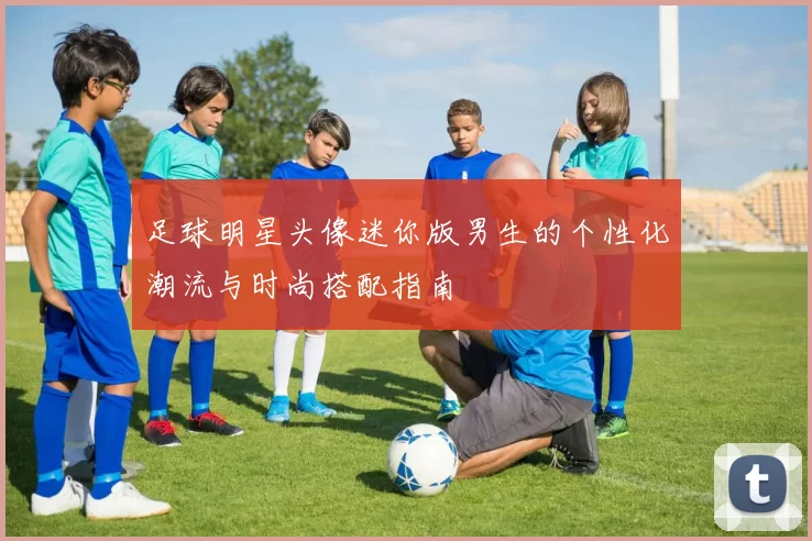 足球明星头像迷你版男生的个性化潮流与时尚搭配指南