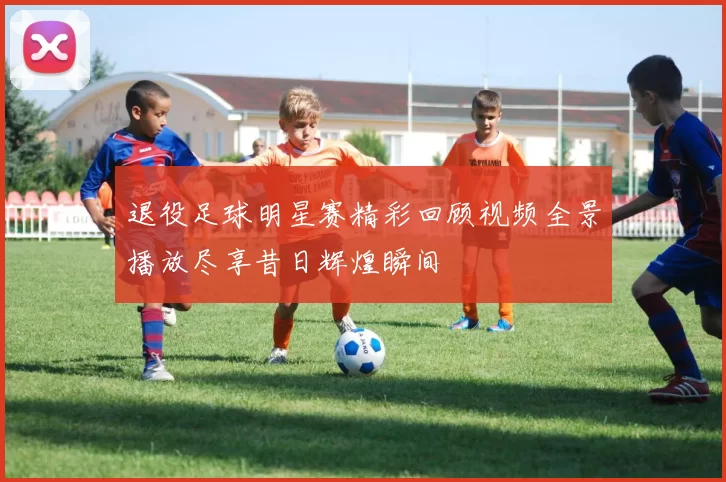 退役足球明星赛精彩回顾视频全景播放尽享昔日辉煌瞬间