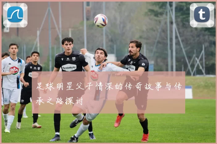 足球明星父子情深的传奇故事与传承之路探讨