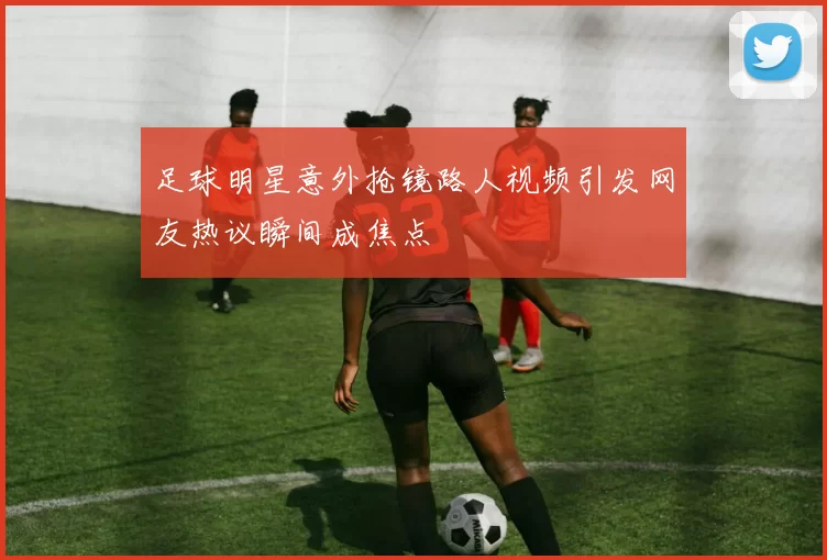 足球明星意外抢镜路人视频引发网友热议瞬间成焦点