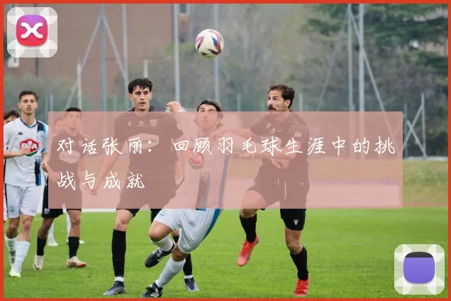 对话张丽：回顾羽毛球生涯中的挑战与成就