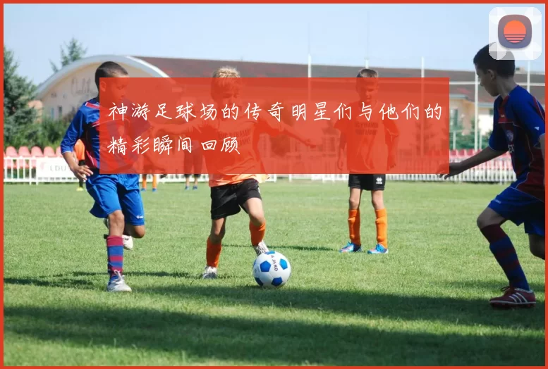 神游足球场的传奇明星们与他们的精彩瞬间回顾