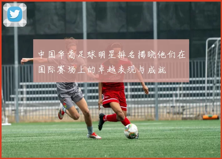 中国华裔足球明星排名揭晓他们在国际赛场上的卓越表现与成就
