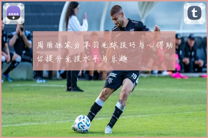 周丽独家分享羽毛球技巧与心得助你提升竞技水平与乐趣