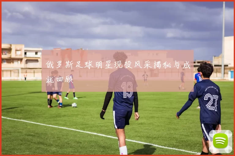 俄罗斯足球明星现役风采揭秘与成就回顾