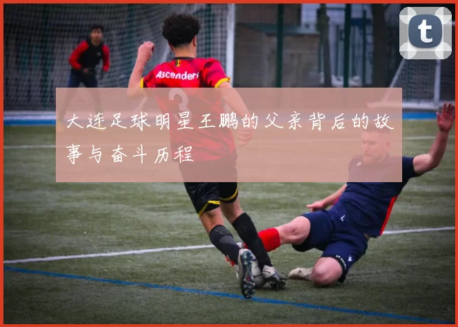 大连足球明星王鹏的父亲背后的故事与奋斗历程