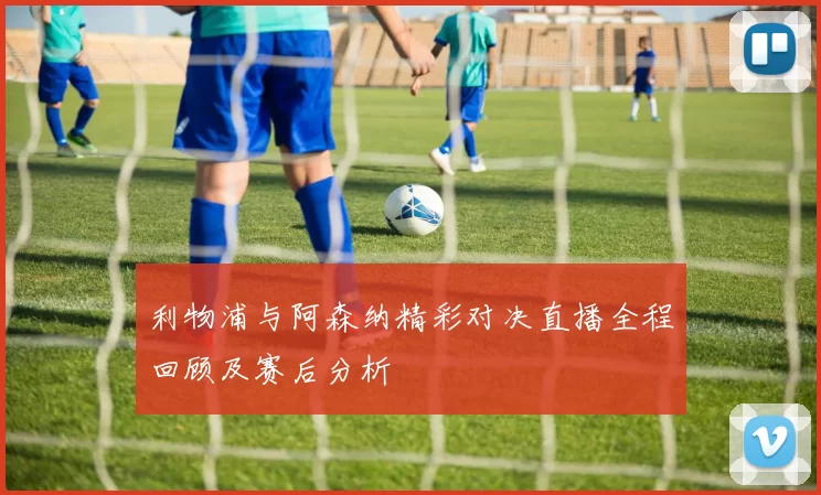 利物浦与阿森纳精彩对决直播全程回顾及赛后分析