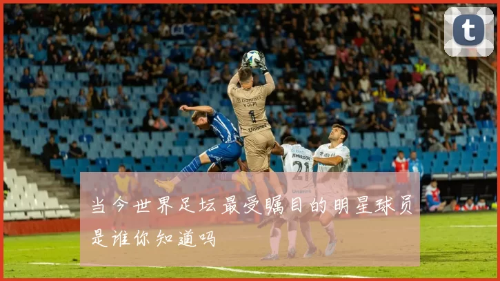 当今世界足坛最受瞩目的明星球员是谁你知道吗