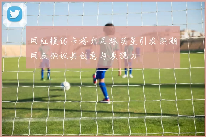 网红模仿卡塔尔足球明星引发热潮网友热议其创意与表现力