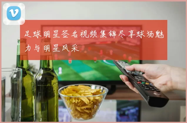 足球明星签名视频集锦尽享球场魅力与明星风采