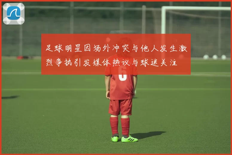 足球明星因场外冲突与他人发生激烈争执引发媒体热议与球迷关注