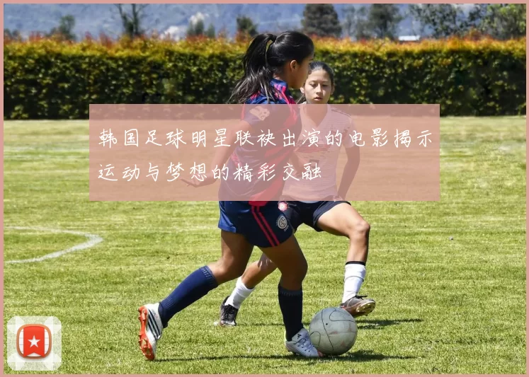 韩国足球明星联袂出演的电影揭示运动与梦想的精彩交融