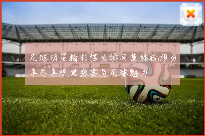 足球明星精彩摆头瞬间集锦视频分享尽享视觉盛宴与足球魅力