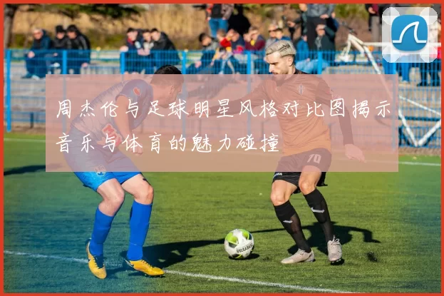 周杰伦与足球明星风格对比图揭示音乐与体育的魅力碰撞