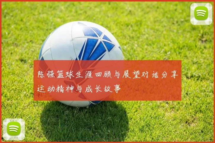 陈强篮球生涯回顾与展望对话分享运动精神与成长故事