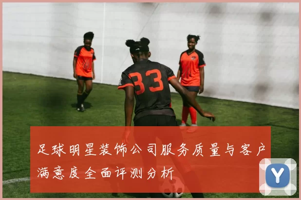 足球明星装饰公司服务质量与客户满意度全面评测分析