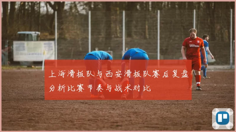 上海滑板队与西安滑板队赛后复盘分析比赛节奏与战术对比