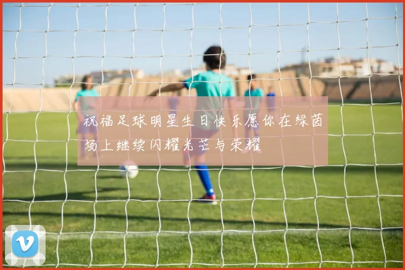 祝福足球明星生日快乐愿你在绿茵场上继续闪耀光芒与荣耀