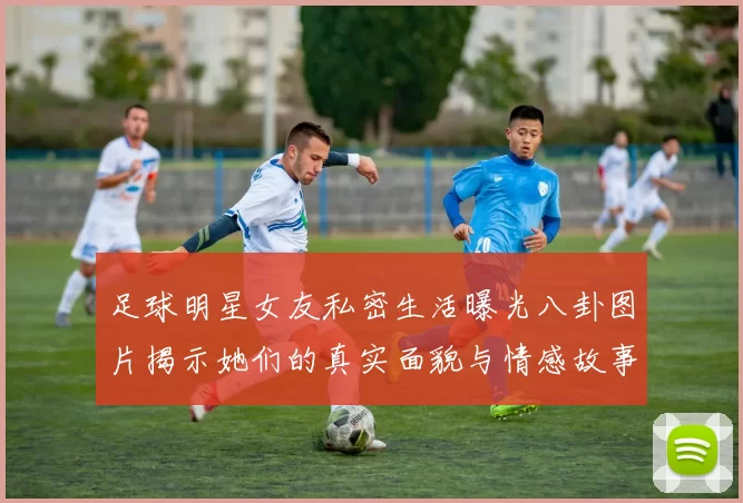 足球明星女友私密生活曝光八卦图片揭示她们的真实面貌与情感故事