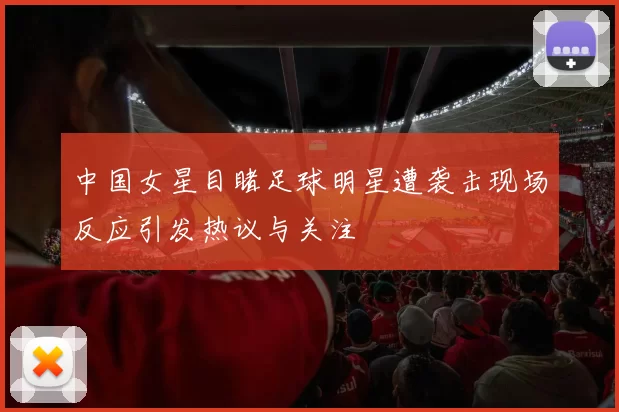 中国女星目睹足球明星遭袭击现场反应引发热议与关注