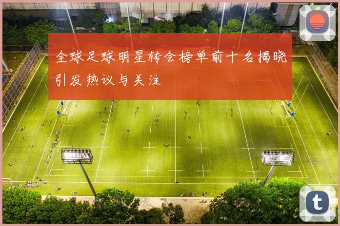 全球足球明星转会榜单前十名揭晓引发热议与关注