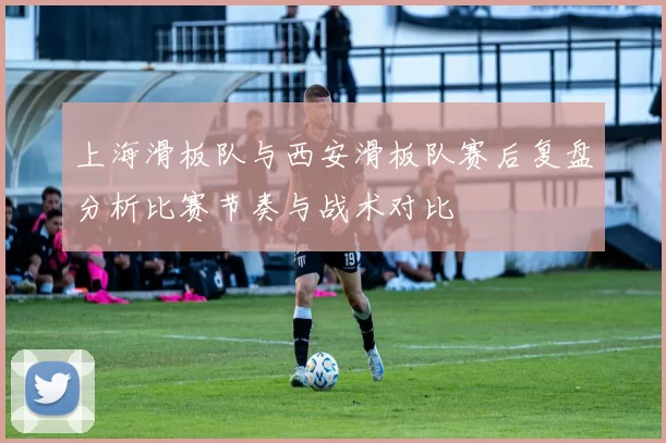 上海滑板队与西安滑板队赛后复盘分析比赛节奏与战术对比