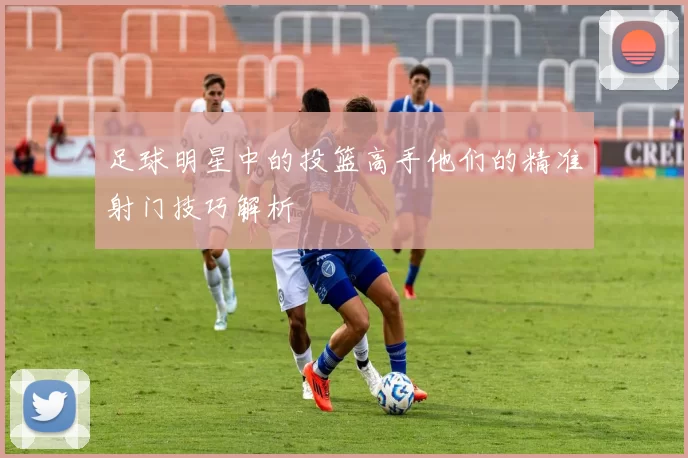 足球明星中的投篮高手他们的精准射门技巧解析