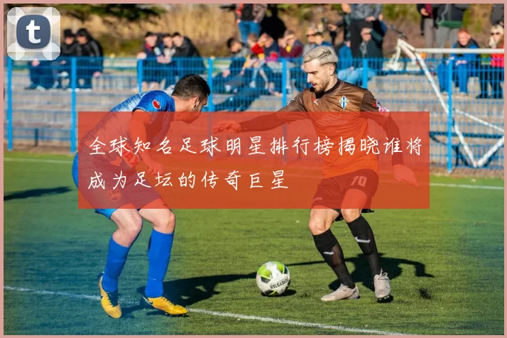 全球知名足球明星排行榜揭晓谁将成为足坛的传奇巨星