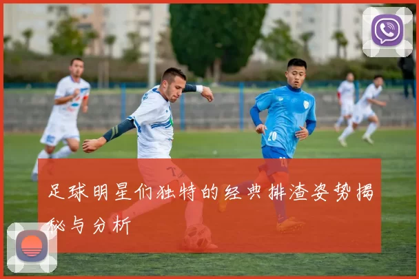 足球明星们独特的经典排渣姿势揭秘与分析