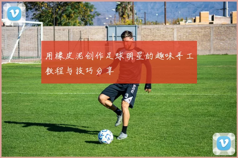 用橡皮泥创作足球明星的趣味手工教程与技巧分享