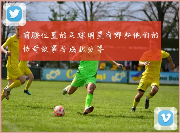 前腰位置的足球明星有哪些他们的传奇故事与成就分享
