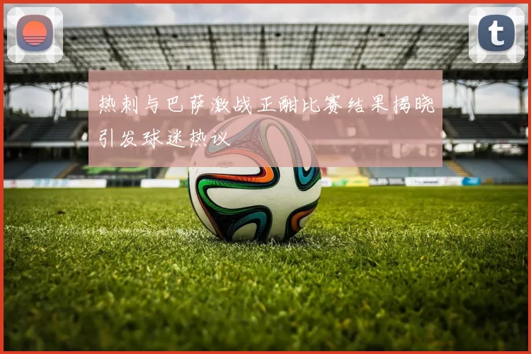 热刺与巴萨激战正酣比赛结果揭晓引发球迷热议