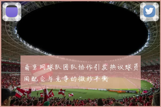 南京网球队团队协作引发热议球员间配合与竞争的微妙平衡