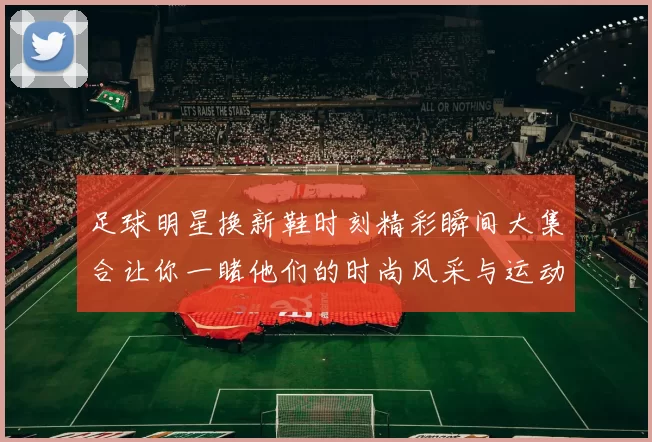 足球明星换新鞋时刻精彩瞬间大集合让你一睹他们的时尚风采与运动激情