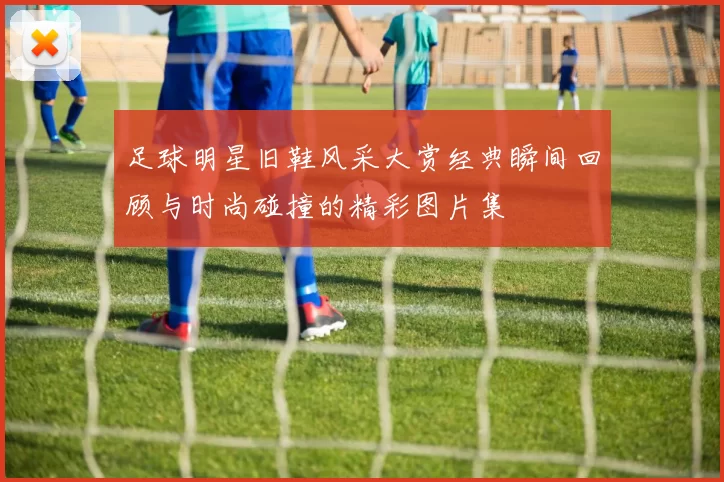 足球明星旧鞋风采大赏经典瞬间回顾与时尚碰撞的精彩图片集