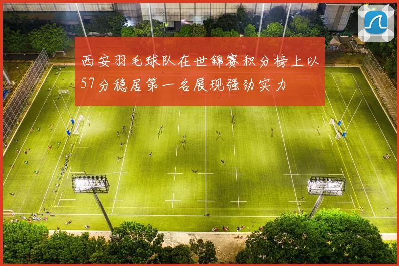 西安羽毛球队在世锦赛积分榜上以57分稳居第一名展现强劲实力