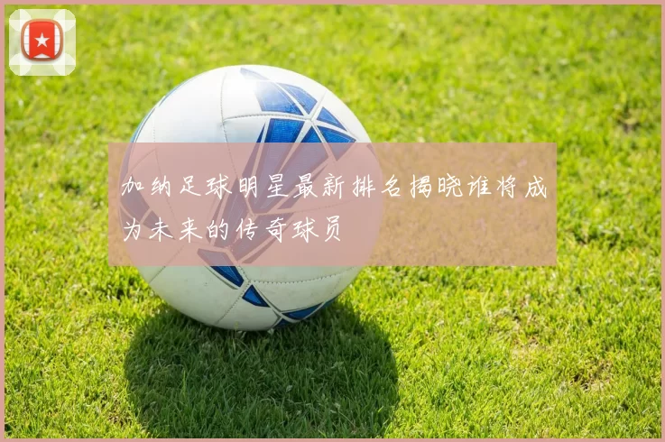 加纳足球明星最新排名揭晓谁将成为未来的传奇球员