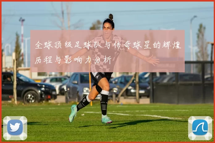 全球顶级足球队与传奇球星的辉煌历程与影响力分析
