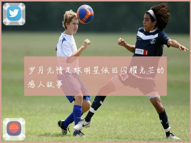 岁月无情足球明星依旧闪耀光芒的感人故事